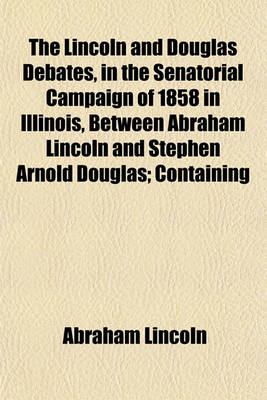 Book cover for The Lincoln and Douglas Debates, in the Senatorial Campaign of 1858 in Illinois, Between Abraham Lincoln and Stephen Arnold Douglas; Containing