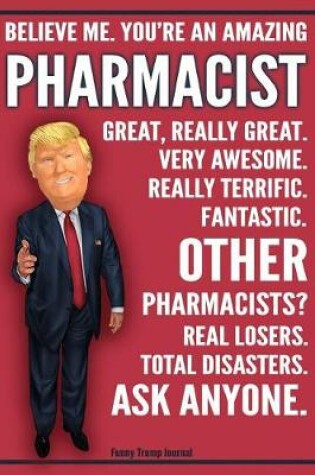 Cover of Funny Trump Journal - Believe Me. You're An Amazing Pharmacist Great, Really Great. Very Awesome. Fantastic. Other Pharmacists Total Disasters. Ask Anyone.