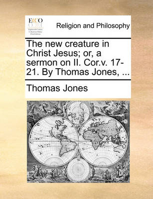 Book cover for The new creature in Christ Jesus; or, a sermon on II. Cor.v. 17-21. By Thomas Jones, ...