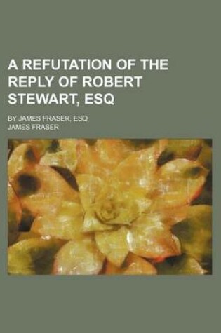 Cover of A Refutation of the Reply of Robert Stewart, Esq; By James Fraser, Esq