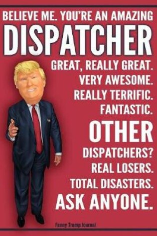 Cover of Funny Trump Journal - Believe Me. You're An Amazing Dispatcher Other Dispatchers Total Disasters. Ask Anyone.