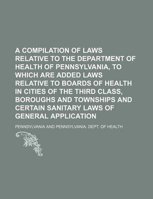 Book cover for A Compilation of Laws Relative to the Department of Health of Pennsylvania, to Which Are Added Laws Relative to Boards of Health in Cities of the Th