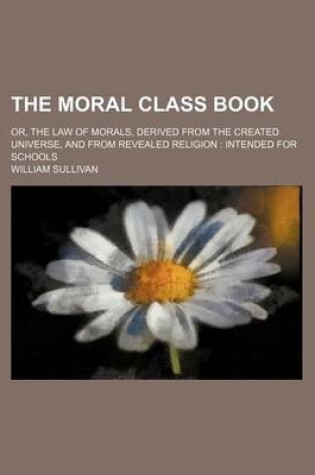 Cover of The Moral Class Book; Or, the Law of Morals, Derived from the Created Universe, and from Revealed Religion Intended for Schools