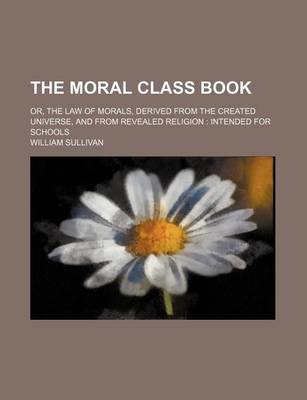 Book cover for The Moral Class Book; Or, the Law of Morals, Derived from the Created Universe, and from Revealed Religion Intended for Schools