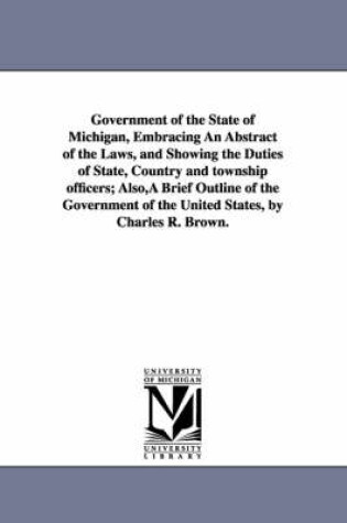 Cover of Government of the State of Michigan, Embracing An Abstract of the Laws, and Showing the Duties of State, Country and township officers; Also, A Brief Outline of the Government of the United States, by Charles R. Brown.