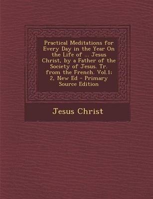 Book cover for Practical Meditations for Every Day in the Year on the Life of ... Jesus Christ, by a Father of the Society of Jesus. Tr. from the French. Vol.1; 2, N