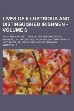 Cover of Lives of Illustrious and Distinguished Irishmen (Volume 6); From the Earliest Times to the Present Period, Arranged in Chronological Order, and Embodying a History of Ireland in the Lives of Irishmen