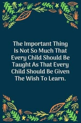 Cover of The Important Thing Is Not So Much That Every Child Should Be Taught As That Every Child Should Be Given The Wish To Learn