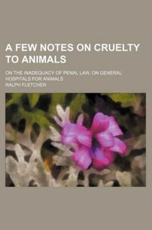 Cover of A Few Notes on Cruelty to Animals; On the Inadequacy of Penal Law, on General Hospitals for Animals