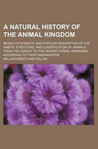 Cover of A Natural History of the Animal Kingdom; Being a Systematic and Popular Description of the Habits, Structure, and Classification of Animals, from the Lowest to the Highest Forms, Arranged According to Their Organization