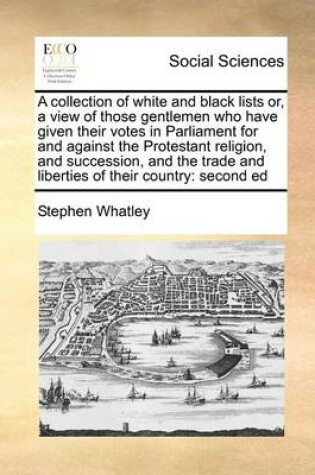 Cover of A Collection of White and Black Lists Or, a View of Those Gentlemen Who Have Given Their Votes in Parliament for and Against the Protestant Religion, and Succession, and the Trade and Liberties of Their Country