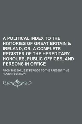 Cover of A Political Index to the Histories of Great Britain & Ireland, Or, a Complete Register of the Hereditary Honours, Public Offices, and Persons in Office; From the Earliest Periods to the Present Time