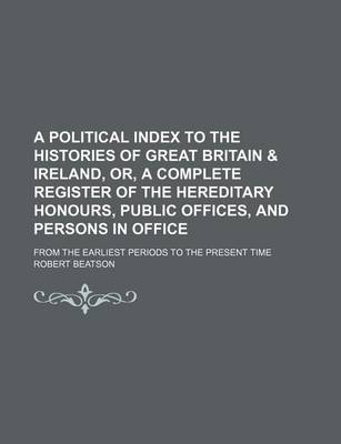 Book cover for A Political Index to the Histories of Great Britain & Ireland, Or, a Complete Register of the Hereditary Honours, Public Offices, and Persons in Office; From the Earliest Periods to the Present Time