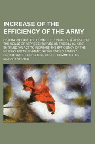 Cover of Increase of the Efficiency of the Army; Hearing Before the Committee on Military Affairs of the House of Representatives on the Bill (S. 4300) Entitled "An ACT to Increase the Efficiency of the Military Establishment of the United States."
