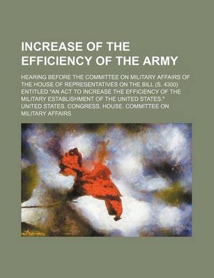 Book cover for Increase of the Efficiency of the Army; Hearing Before the Committee on Military Affairs of the House of Representatives on the Bill (S. 4300) Entitled "An ACT to Increase the Efficiency of the Military Establishment of the United States."