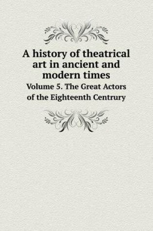 Cover of A history of theatrical art in ancient and modern times Volume 5. The Great Actors of the Eighteenth Centrury