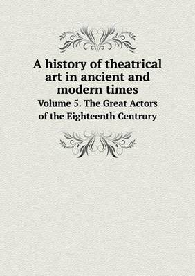 Book cover for A history of theatrical art in ancient and modern times Volume 5. The Great Actors of the Eighteenth Centrury