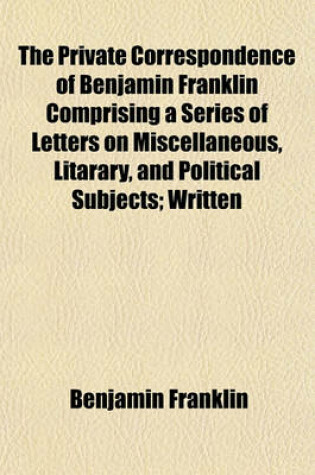 Cover of The Private Correspondence of Benjamin Franklin Comprising a Series of Letters on Miscellaneous, Litarary, and Political Subjects; Written