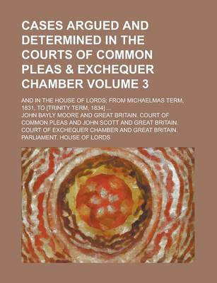 Book cover for Cases Argued and Determined in the Courts of Common Pleas & Exchequer Chamber; And in the House of Lords; From Michaelmas Term, 1831, to [Trinity Term, 1834] ... Volume 3