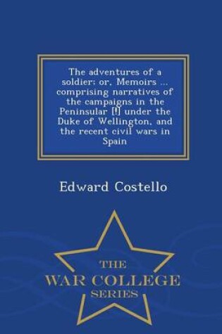 Cover of The Adventures of a Soldier; Or, Memoirs ... Comprising Narratives of the Campaigns in the Peninsular [!] Under the Duke of Wellington, and the Recent Civil Wars in Spain - War College Series