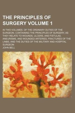 Cover of The Principles of Surgery Volume 1; In Two Volumes. of the Ordinary Duties of the Surgeon, Containing the Principles of Surgery, as They Relate to Wounds, Ulcers, and Fistulas, Aneurisms, and Wounded Arteries, Fractures of the Linbs, and the Duties of Th