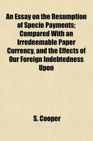 Cover of An Essay on the Resumption of Specie Payments; Compared with an Irredeemable Paper Currency, and the Effects of Our Foreign Indebtedness Upon Commerce, Business, and Money Distribution