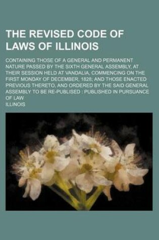 Cover of The Revised Code of Laws of Illinois; Containing Those of a General and Permanent Nature Passed by the Sixth General Assembly, at Their Session Held at Vandalia, Commencing on the First Monday of December, 1828; And Those Enacted Previous Thereto, and Ord