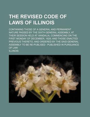 Book cover for The Revised Code of Laws of Illinois; Containing Those of a General and Permanent Nature Passed by the Sixth General Assembly, at Their Session Held at Vandalia, Commencing on the First Monday of December, 1828; And Those Enacted Previous Thereto, and Ord