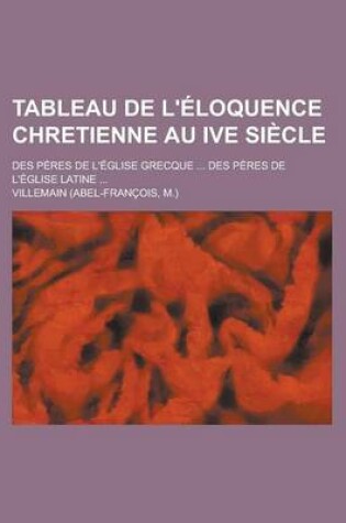 Cover of Tableau de L'Eloquence Chretienne Au Ive Siecle; Des Peres de L'Eglise Grecque ... Des Peres de L'Eglise Latine ...