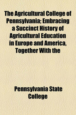 Cover of The Agricultural College of Pennsylvania; Embracing a Succinct History of Agricultural Education in Europe and America, Together with the Circumstances of the Origin, Rise and Progress of the Agricultural College of Pennsylvania