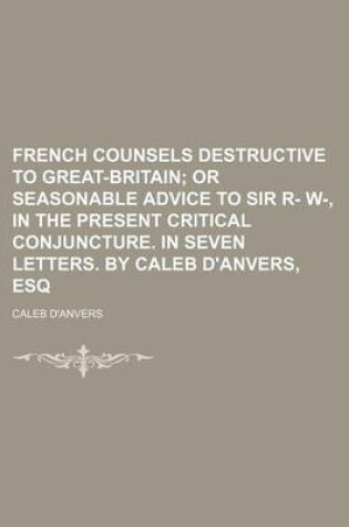 Cover of French Counsels Destructive to Great-Britain; Or Seasonable Advice to Sir R- W-, in the Present Critical Conjuncture. in Seven Letters. by Caleb D'Anv