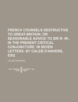 Book cover for French Counsels Destructive to Great-Britain; Or Seasonable Advice to Sir R- W-, in the Present Critical Conjuncture. in Seven Letters. by Caleb D'Anv