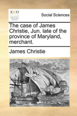 Cover of The Case of James Christie, Jun. Late of the Province of Maryland, Merchant.