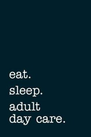 Cover of Eat. Sleep. Adult Day Care. - Lined Notebook