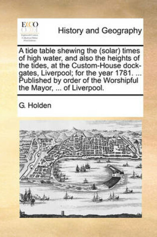 Cover of A Tide Table Shewing the (Solar) Times of High Water, and Also the Heights of the Tides, at the Custom-House Dock-Gates, Liverpool; For the Year 1781. ... Published by Order of the Worshipful the Mayor, ... of Liverpool.