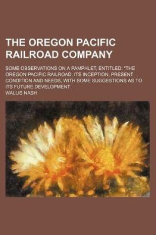 Cover of The Oregon Pacific Railroad Company; Some Observations on a Pamphlet, Entitled "The Oregon Pacific Railroad, Its Inception, Present Condition and Needs, with Some Suggestions as to Its Future Development