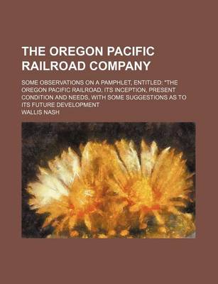 Book cover for The Oregon Pacific Railroad Company; Some Observations on a Pamphlet, Entitled "The Oregon Pacific Railroad, Its Inception, Present Condition and Needs, with Some Suggestions as to Its Future Development