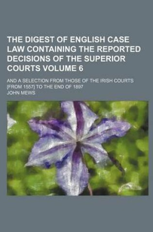 Cover of The Digest of English Case Law Containing the Reported Decisions of the Superior Courts Volume 6; And a Selection from Those of the Irish Courts [From 1557] to the End of 1897