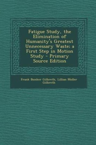 Cover of Fatigue Study, the Elimination of Humanity's Greatest Unnecessary Waste; A First Step in Motion Study - Primary Source Edition