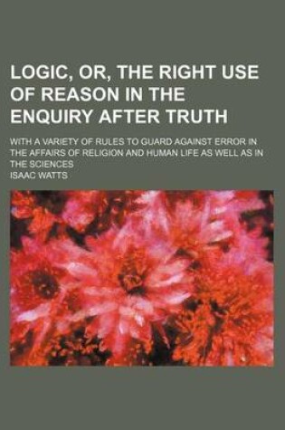 Cover of Logic, Or, the Right Use of Reason in the Enquiry After Truth; With a Variety of Rules to Guard Against Error in the Affairs of Religion and Human Life as Well as in the Sciences