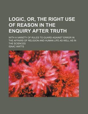 Book cover for Logic, Or, the Right Use of Reason in the Enquiry After Truth; With a Variety of Rules to Guard Against Error in the Affairs of Religion and Human Life as Well as in the Sciences