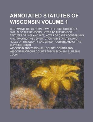 Book cover for Annotated Statutes of Wisconsin; Containing the General Laws in Force October 1, 1889, Also the Revisers' Notes to the Revised Statutes of 1858 and 1878, Notes of Cases Construing and Applying the Constitution and Statutes, and Volume 1