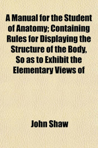 Cover of A Manual for the Student of Anatomy; Containing Rules for Displaying the Structure of the Body, So as to Exhibit the Elementary Views of