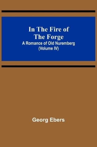 Cover of In The Fire Of The Forge; A Romance of Old Nuremberg (Volume IV)