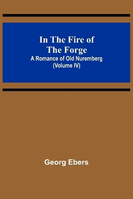 Book cover for In The Fire Of The Forge; A Romance of Old Nuremberg (Volume IV)