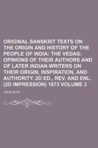 Cover of Original Sanskrit Texts on the Origin and History of the People of India Volume 3; The Vedas Opinions of Their Authors and of Later Indian Writers on Their Origin, Inspiration, and Authority. 2D Ed., REV. and Enl. (2D Impression) 1873