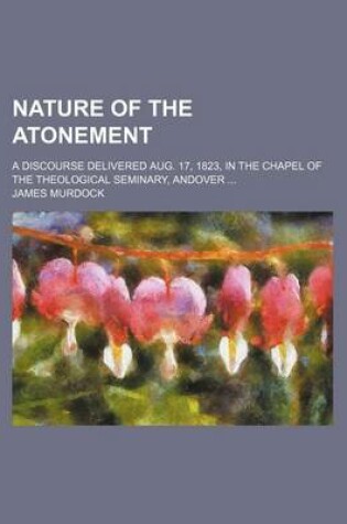 Cover of Nature of the Atonement; A Discourse Delivered Aug. 17, 1823, in the Chapel of the Theological Seminary, Andover