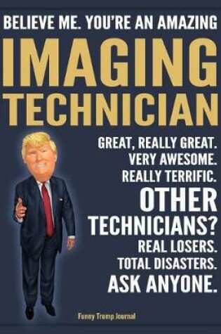 Cover of Funny Trump Journal - Believe Me. You're An Amazing Imaging Technician Great, Really Great. Very Awesome. Really Terrific. Other Technicians? Total Disasters. Ask Anyone.