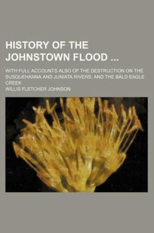 Cover of History of the Johnstown Flood; With Full Accounts Also of the Destruction on the Susquehanna and Juniata Rivers, and the Bald Eagle Creek