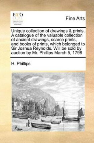 Cover of Unique Collection of Drawings & Prints. a Catalogue of the Valuable Collection of Ancient Drawings, Scarce Prints, and Books of Prints, Which Belonged to Sir Joshua Reynolds. Will Be Sold by Auction by Mr. Phillips March 5, 1798